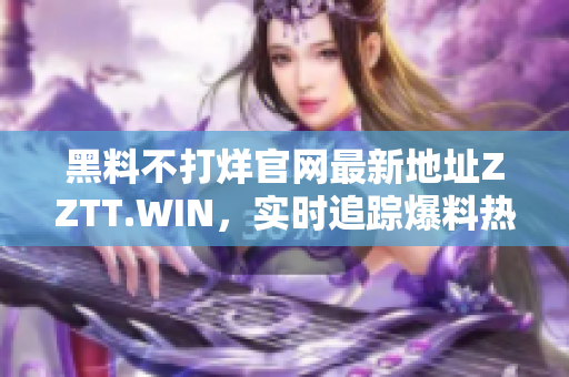 黑料不打烊官网最新地址ZZTT.WIN，实时追踪爆料热点，全面揭秘行业内幕！