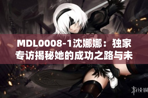MDL0008-1沈娜娜：独家专访揭秘她的成功之路与未来规划