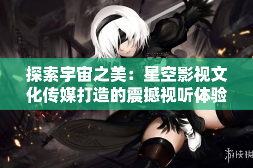 探索宇宙之美：星空影视文化传媒打造的震撼视听体验
