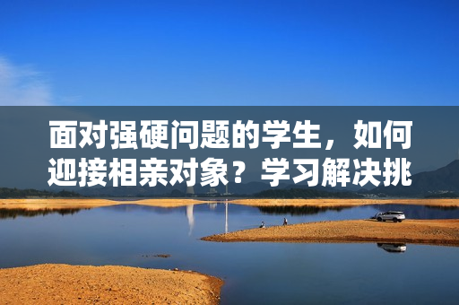 面对强硬问题的学生，如何迎接相亲对象？学习解决挑战的技巧与心得