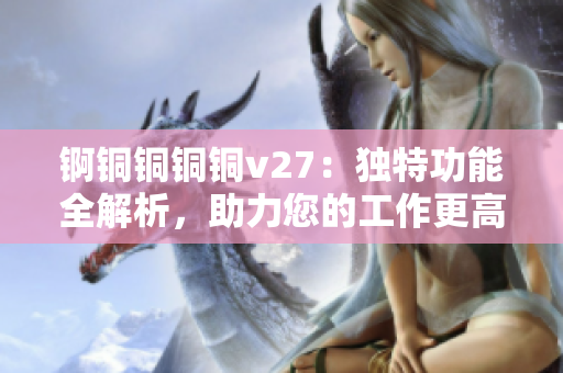 锕铜铜铜铜v27：独特功能全解析，助力您的工作更高效
