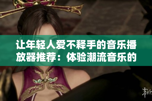 让年轻人爱不释手的音乐播放器推荐：体验潮流音乐的绝佳选择
