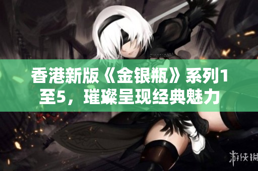 香港新版《金银瓶》系列1至5，璀璨呈现经典魅力
