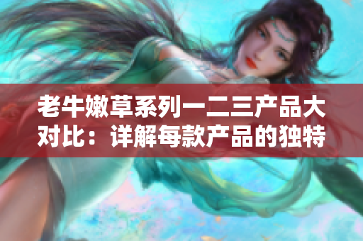 老牛嫩草系列一二三产品大对比：详解每款产品的独特优势与特点