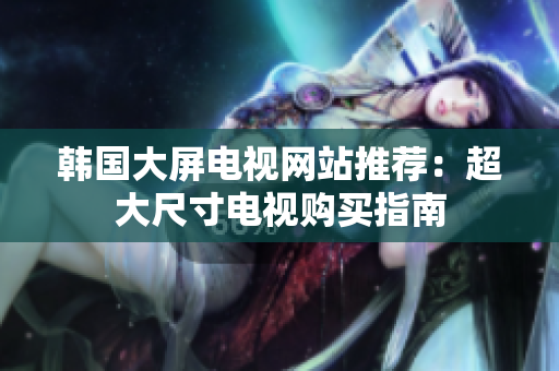 韩国大屏电视网站推荐：超大尺寸电视购买指南