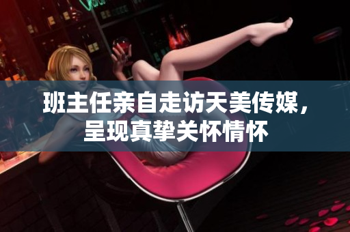 班主任亲自走访天美传媒，呈现真挚关怀情怀