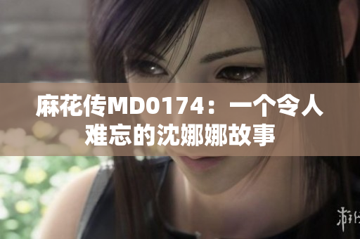 麻花传MD0174：一个令人难忘的沈娜娜故事