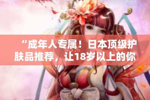 “成年人专属！日本顶级护肤品推荐，让18岁以上的你重焕青春光彩！”