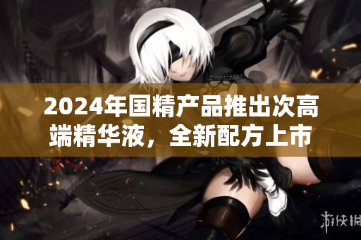 2024年国精产品推出次高端精华液，全新配方上市
