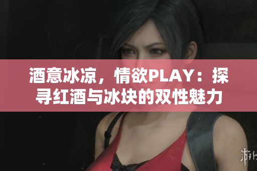 酒意冰凉，情欲PLAY：探寻红酒与冰块的双性魅力