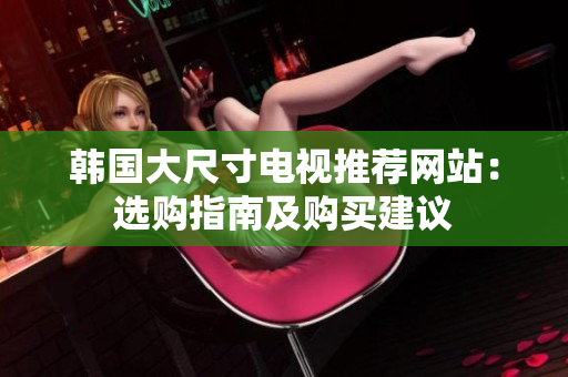 韩国大尺寸电视推荐网站：选购指南及购买建议