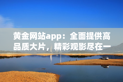 黄金网站app：全面提供高品质大片，精彩观影尽在一手掌握