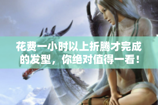 花费一小时以上折腾才完成的发型，你绝对值得一看！