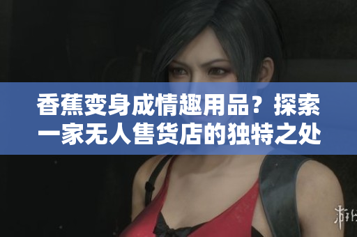 香蕉变身成情趣用品？探索一家无人售货店的独特之处
