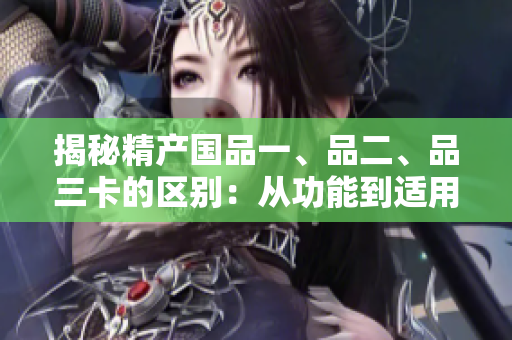 揭秘精产国品一、品二、品三卡的区别：从功能到适用场景全解析！