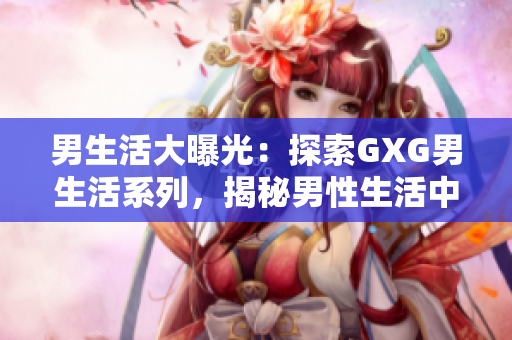 男生活大曝光：探索GXG男生活系列，揭秘男性生活中的点点滴滴！