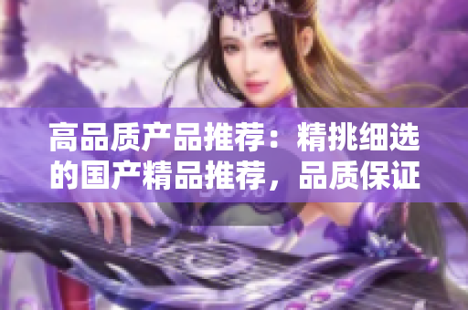 高品质产品推荐：精挑细选的国产精品推荐，品质保证，物超所值！