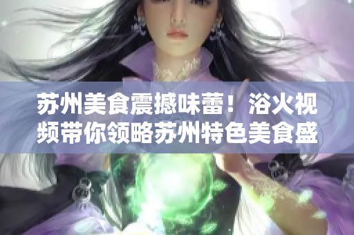 苏州美食震撼味蕾！浴火视频带你领略苏州特色美食盛宴