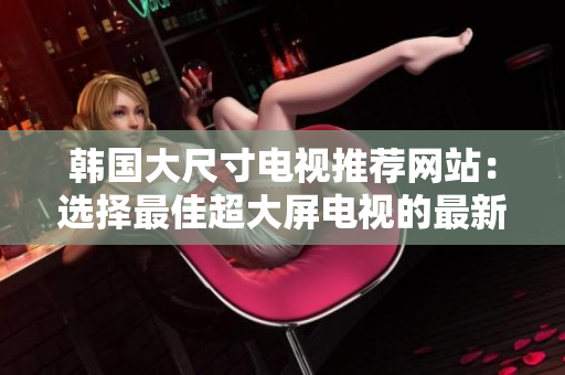韩国大尺寸电视推荐网站：选择最佳超大屏电视的最新指南