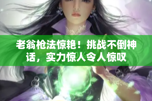 老翁枪法惊艳！挑战不倒神话，实力惊人令人惊叹