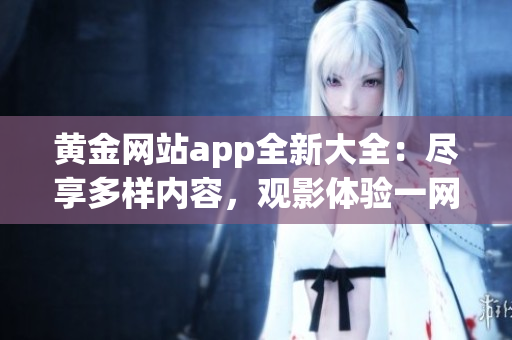 黄金网站app全新大全：尽享多样内容，观影体验一网打尽