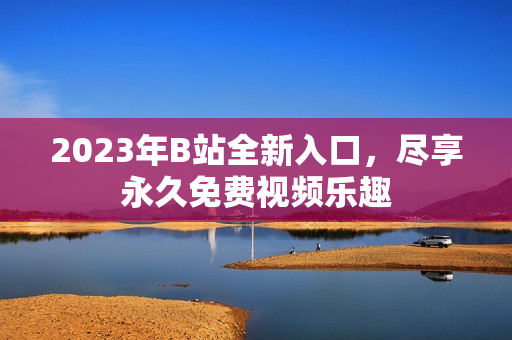 2023年B站全新入口，尽享永久免费视频乐趣