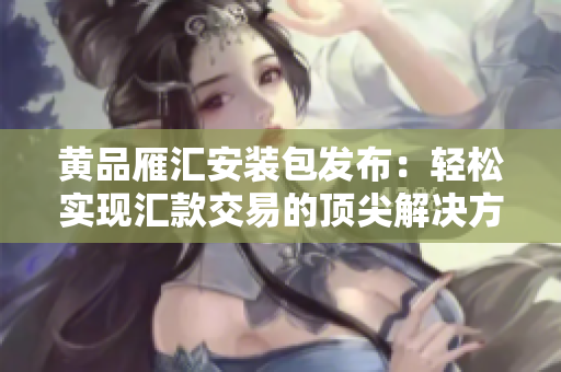 黄品雁汇安装包发布：轻松实现汇款交易的顶尖解决方案