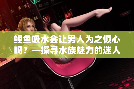 鲤鱼吸水会让男人为之倾心吗？—探寻水族魅力的迷人之处