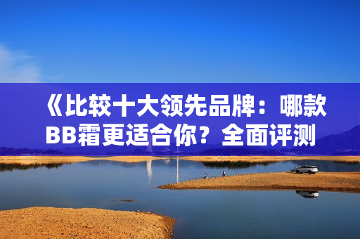 《比较十大领先品牌：哪款BB霜更适合你？全面评测指南》