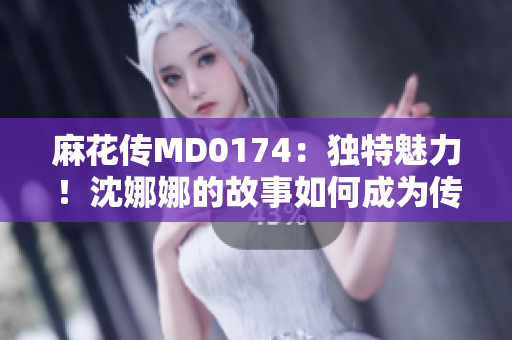 麻花传MD0174：独特魅力！沈娜娜的故事如何成为传奇？