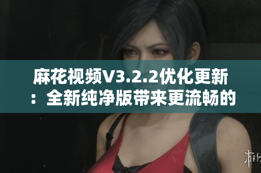 麻花视频V3.2.2优化更新：全新纯净版带来更流畅的观影体验