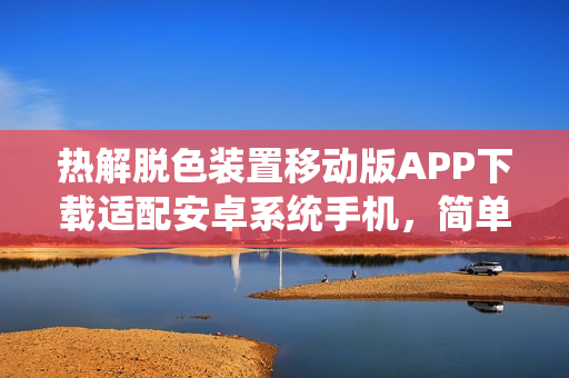热解脱色装置移动版APP下载适配安卓系统手机，简单易用