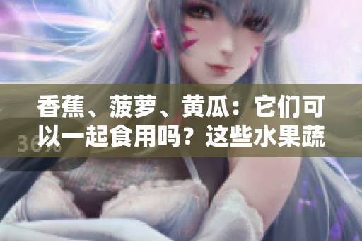 香蕉、菠萝、黄瓜：它们可以一起食用吗？这些水果蔬菜的搭配是否有益健康？
