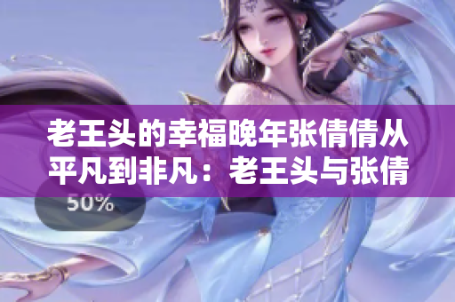 老王头的幸福晚年张倩倩从平凡到非凡：老王头与张倩倩的温馨岁月