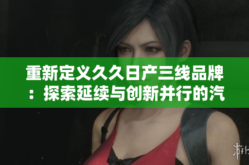 重新定义久久日产三线品牌：探索延续与创新并行的汽车文化