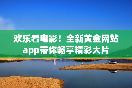 欢乐看电影！全新黄金网站app带你畅享精彩大片