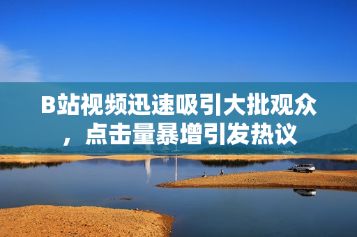 B站视频迅速吸引大批观众，点击量暴增引发热议