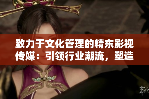 致力于文化管理的精东影视传媒：引领行业潮流，塑造新时代影视文化