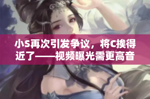 小S再次引发争议，将C挨得近了——视频曝光需更高音量