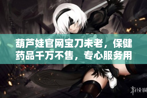 葫芦娃官网宝刀未老，保健药品千万不售，专心服务用户健康需求