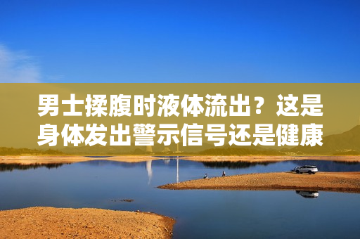 男士揉腹时液体流出？这是身体发出警示信号还是健康问题？探寻背后原因