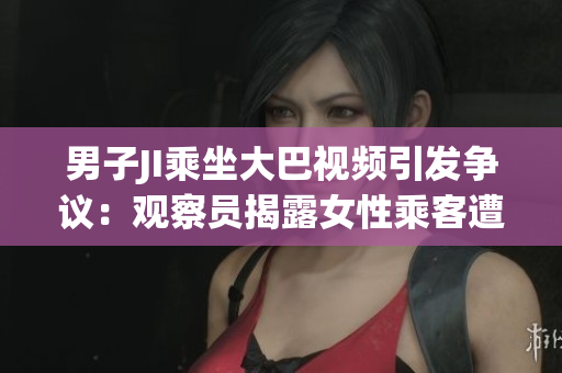 男子JI乘坐大巴视频引发争议：观察员揭露女性乘客遭性骚扰
