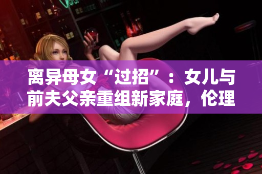 离异母女“过招”：女儿与前夫父亲重组新家庭，伦理和法律允许吗？