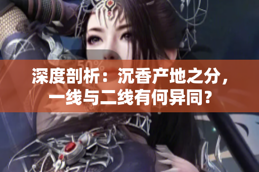 深度剖析：沉香产地之分，一线与二线有何异同？