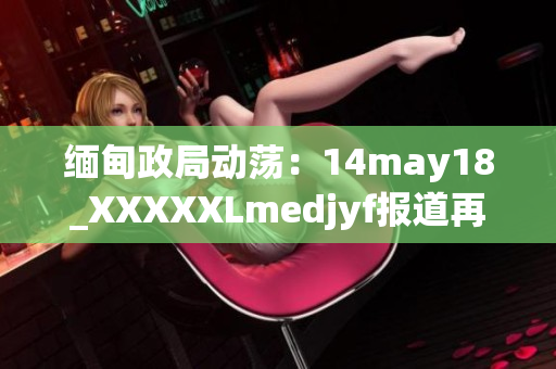 缅甸政局动荡：14may18_XXXXXLmedjyf报道再次引发关注