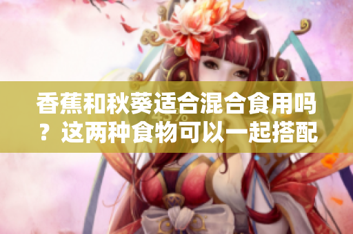 香蕉和秋葵适合混合食用吗？这两种食物可以一起搭配吗？