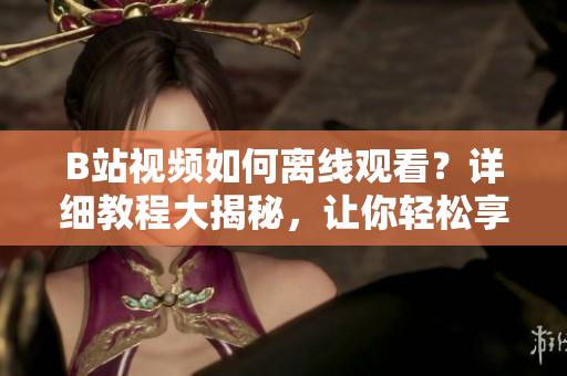 B站视频如何离线观看？详细教程大揭秘，让你轻松享受视频离线乐趣