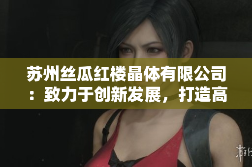 苏州丝瓜红楼晶体有限公司：致力于创新发展，打造高品质丝瓜产品