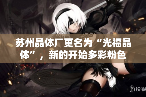 苏州晶体厂更名为“光福晶体”，新的开始多彩粉色