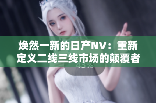 焕然一新的日产NV：重新定义二线三线市场的颠覆者